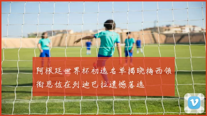阿根廷世界杯初选名单揭晓梅西领衔恩佐在列迪巴拉遗憾落选