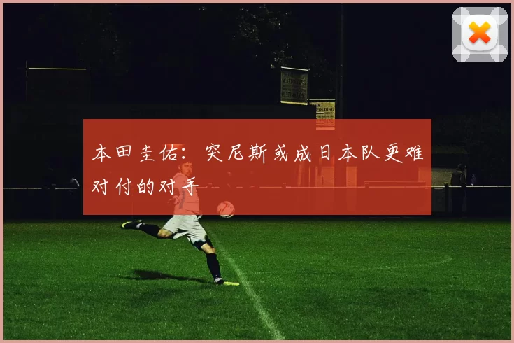 本田圭佑：突尼斯或成日本队更难对付的对手