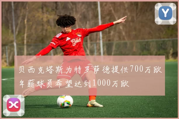 贝西克塔斯为特罗萨德提供700万欧年薪球员希望达到1000万欧