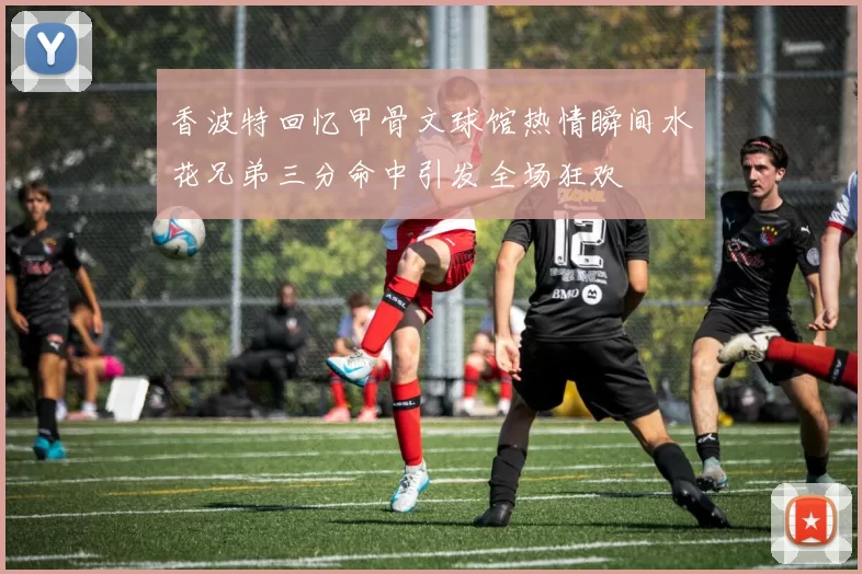 香波特回忆甲骨文球馆热情瞬间水花兄弟三分命中引发全场狂欢