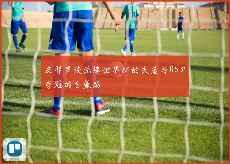 皮耶罗谈无缘世界杯的失落与06年夺冠的自豪感