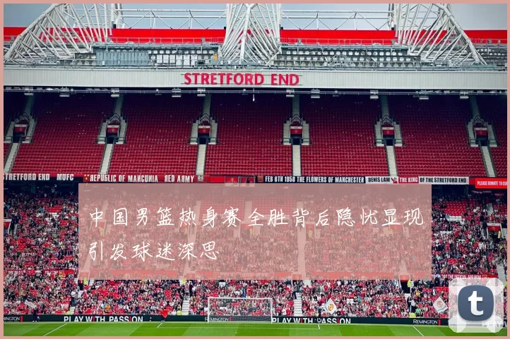 中国男篮热身赛全胜背后隐忧显现引发球迷深思