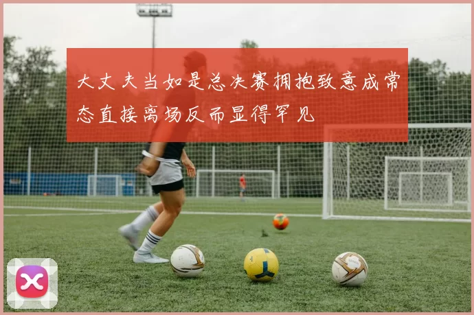 大丈夫当如是总决赛拥抱致意成常态直接离场反而显得罕见