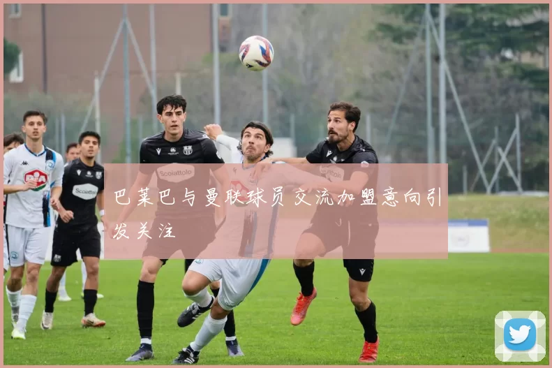 巴莱巴与曼联球员交流加盟意向引发关注