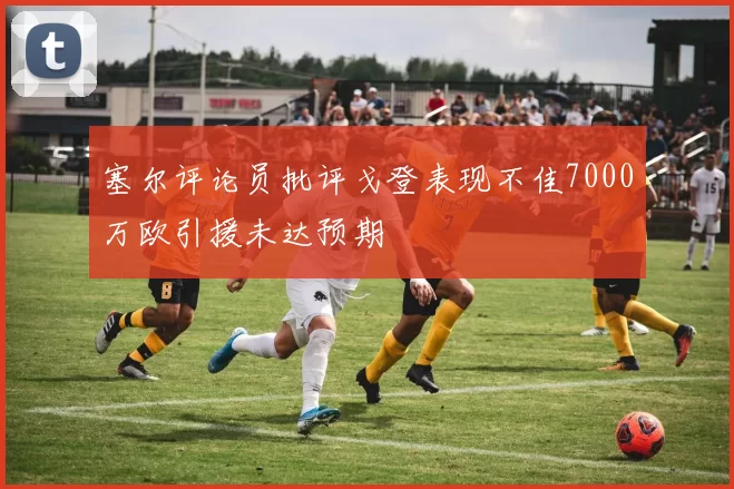 塞尔评论员批评戈登表现不佳7000万欧引援未达预期