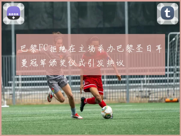 巴黎FC拒绝在主场举办巴黎圣日耳曼冠军颁奖仪式引发热议