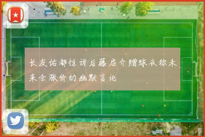 长友佑都惊讶后藤启介赠球衣称未来会涨价的幽默言论