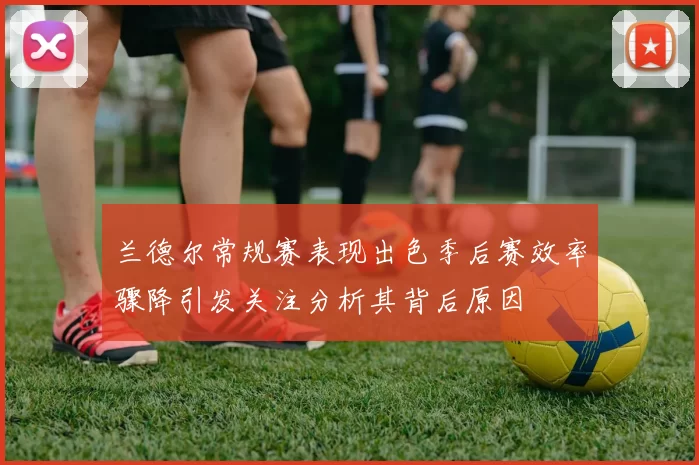 兰德尔常规赛表现出色季后赛效率骤降引发关注分析其背后原因