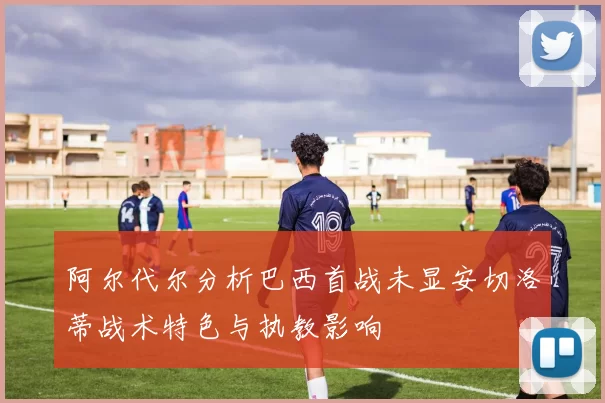 阿尔代尔分析巴西首战未显安切洛蒂战术特色与执教影响