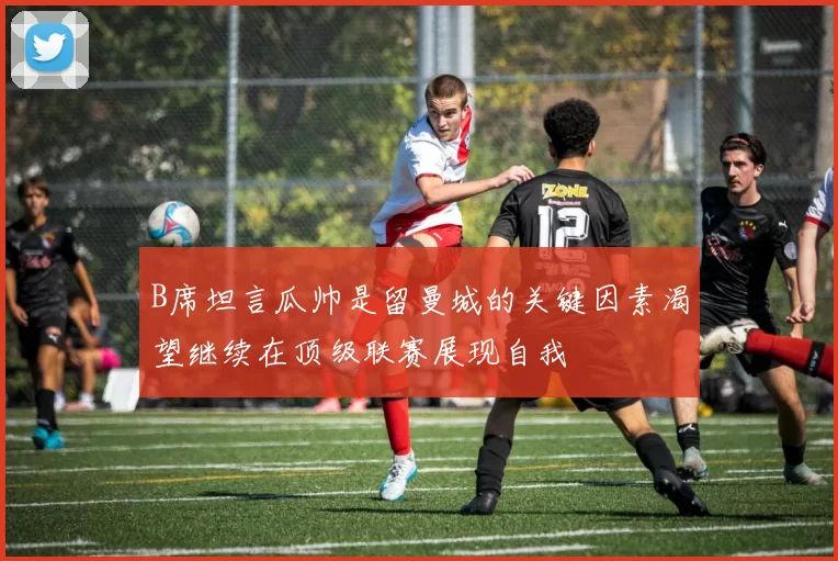 B席坦言瓜帅是留曼城的关键因素渴望继续在顶级联赛展现自我