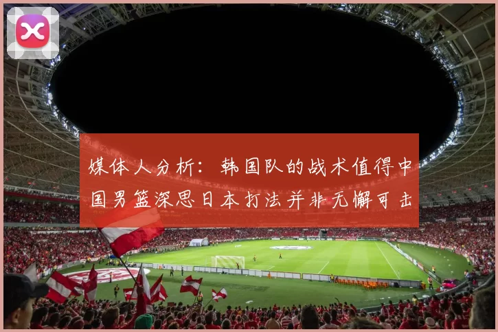 媒体人分析：韩国队的战术值得中国男篮深思日本打法并非无懈可击