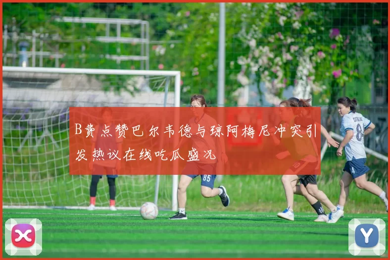B费点赞巴尔韦德与琼阿梅尼冲突引发热议在线吃瓜盛况