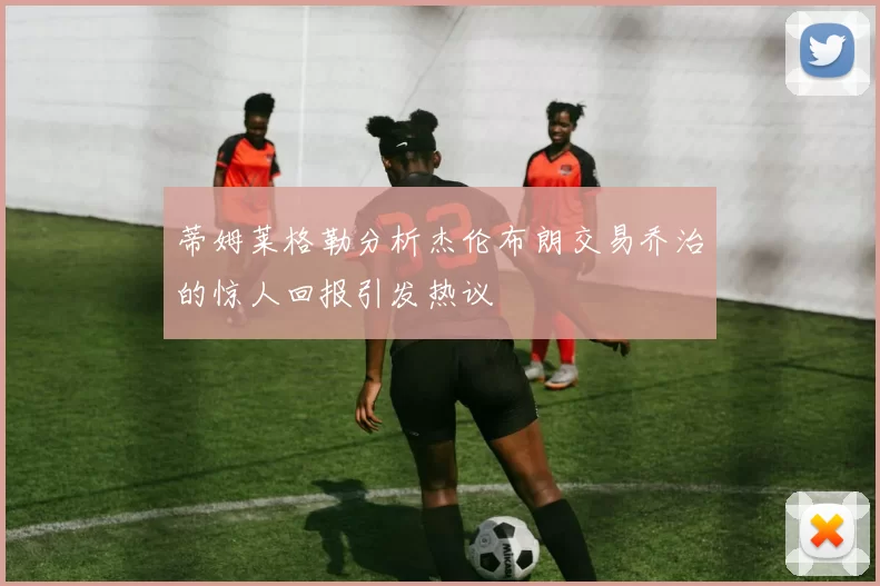 蒂姆莱格勒分析杰伦布朗交易乔治的惊人回报引发热议